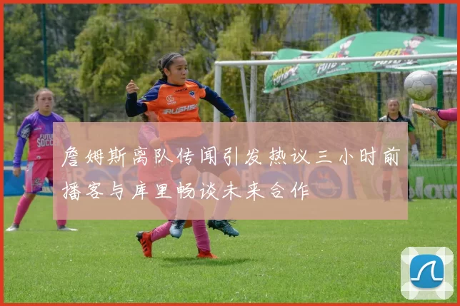 詹姆斯离队传闻引发热议三小时前播客与库里畅谈未来合作