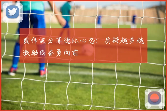 戴伟浚分享德比心态：质疑越多越激励我奋勇向前