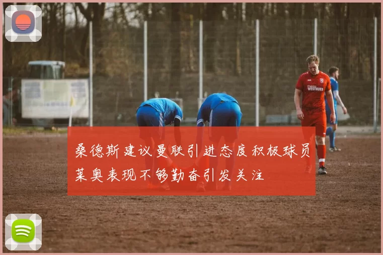 桑德斯建议曼联引进态度积极球员莱奥表现不够勤奋引发关注