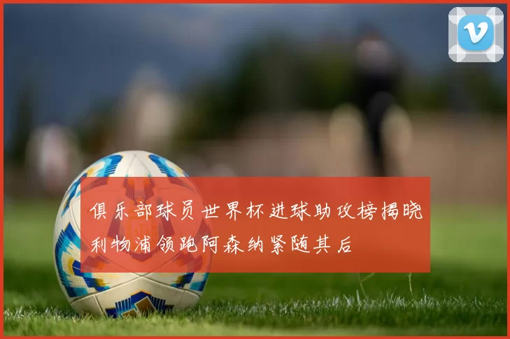俱乐部球员世界杯进球助攻榜揭晓利物浦领跑阿森纳紧随其后