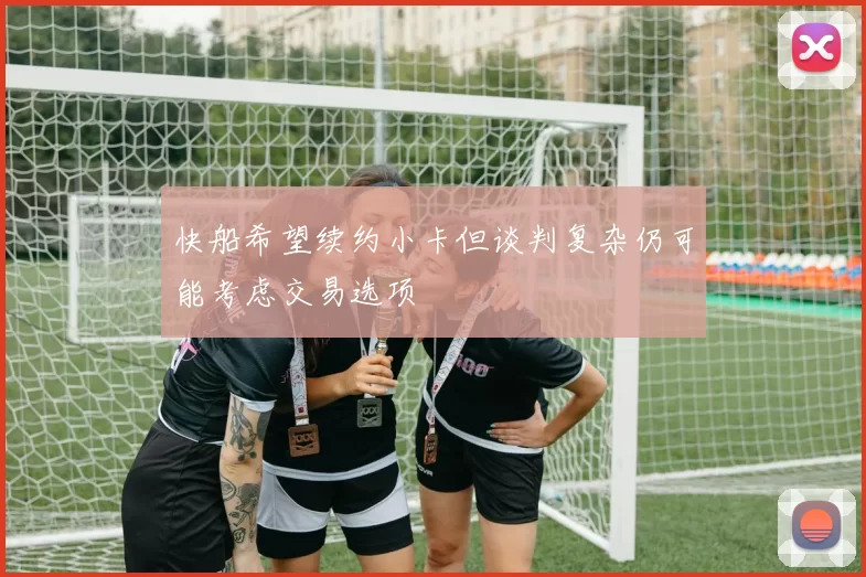 快船希望续约小卡但谈判复杂仍可能考虑交易选项