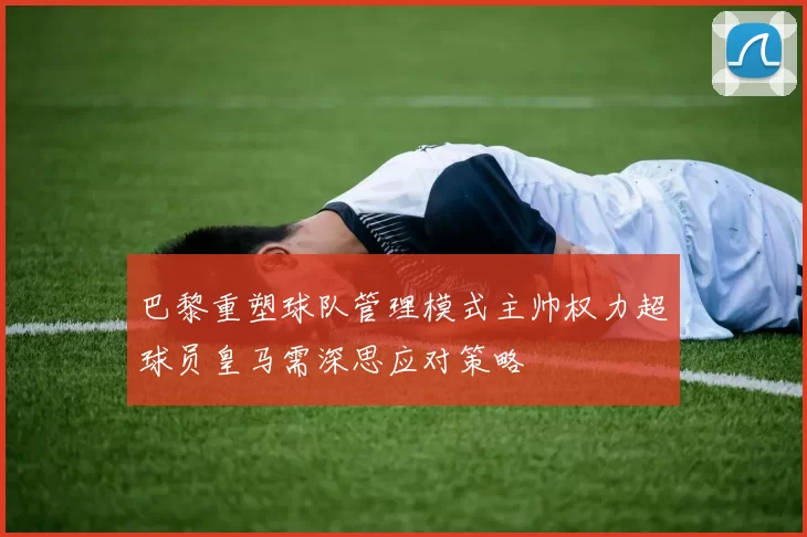 巴黎重塑球队管理模式主帅权力超球员皇马需深思应对策略