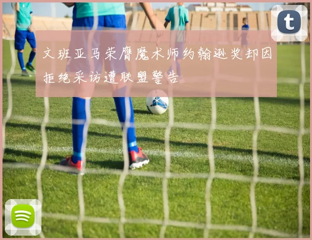 文班亚马荣膺魔术师约翰逊奖却因拒绝采访遭联盟警告