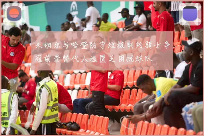 米切尔与哈登防守短板制约骑士争冠前景替代人选匮乏困扰球队