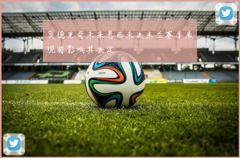 莫德里奇未来悬而未决米兰赛季表现将影响其决定