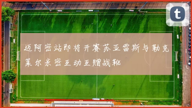 迈阿密站即将开赛苏亚雷斯与勒克莱尔亲密互动互赠战靴