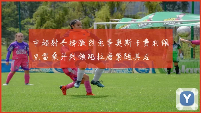 中超射手榜激烈竞争奥斯卡费利佩克雷桑并列领跑拉唐紧随其后